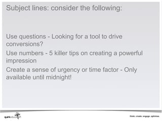 Subject lines: consider the following:


Use questions - Looking for a tool to drive
conversions?
Use numbers - 5 killer tips on creating a powerful
impression
Create a sense of urgency or time factor - Only
available until midnight!
 