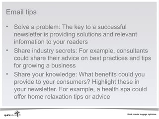 Email tips

• Solve a problem: The key to a successful
  newsletter is providing solutions and relevant
  information to your readers
• Share industry secrets: For example, consultants
  could share their advice on best practices and tips
  for growing a business
• Share your knowledge: What benefits could you
  provide to your consumers? Highlight these in
  your newsletter. For example, a health spa could
  offer home relaxation tips or advice
 