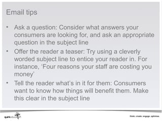 Email tips

• Ask a question: Consider what answers your
  consumers are looking for, and ask an appropriate
  question in the subject line
• Offer the reader a teaser: Try using a cleverly
  worded subject line to entice your reader in. For
  instance, ‘Four reasons your staff are costing you
  money’
• Tell the reader what’s in it for them: Consumers
  want to know how things will benefit them. Make
  this clear in the subject line
 