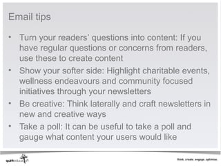 Email tips

• Turn your readers’ questions into content: If you
  have regular questions or concerns from readers,
  use these to create content
• Show your softer side: Highlight charitable events,
  wellness endeavours and community focused
  initiatives through your newsletters
• Be creative: Think laterally and craft newsletters in
  new and creative ways
• Take a poll: It can be useful to take a poll and
  gauge what content your users would like
 