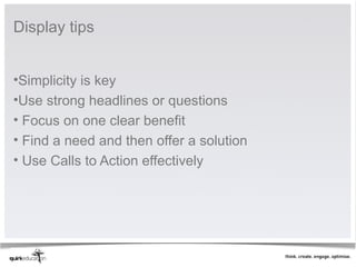 Display tips


•Simplicity is key
•Use strong headlines or questions
• Focus on one clear benefit
• Find a need and then offer a solution
• Use Calls to Action effectively
 