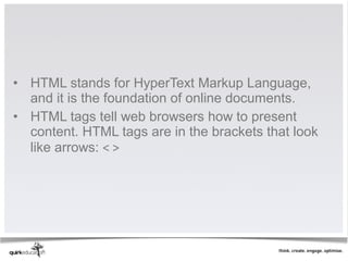 • HTML stands for HyperText Markup Language, 
  and it is the foundation of online documents. 
• HTML tags tell web browsers how to present 
  content. HTML tags are in the brackets that look 
  like arrows: < >
 