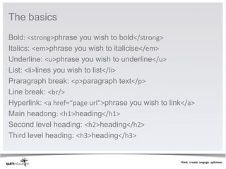 The basics 
Bold: <strong>phrase you wish to bold</strong>
Italics: <em>phrase you wish to italicise</em>
Underline: <u>phrase you wish to underline</u>
List: <li>lines you wish to list</li>
Praragraph break: <p>paragraph text</p>
Line break: <br/>
Hyperlink: <a href=“page url”>phrase you wish to link</a>
Main headong: <h1>heading</h1>
Second level heading: <h2>heading</h2>
Third level heading: <h3>heading</h3>
 