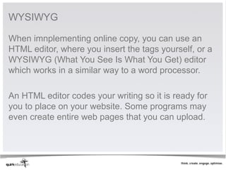 WYSIWYG

When imnplementing online copy, you can use an 
HTML editor, where you insert the tags yourself, or a 
WYSIWYG (What You See Is What You Get) editor 
which works in a similar way to a word processor. 
 
An HTML editor codes your writing so it is ready for 
you to place on your website. Some programs may 
even create entire web pages that you can upload. 
 