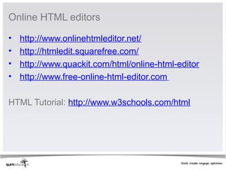 Online HTML editors 

•   http://www.onlinehtmleditor.net/
•   http://htmledit.squarefree.com/
•   http://www.quackit.com/html/online-html-editor
•   http://www.free-online-html-editor.com 

HTML Tutorial: http://www.w3schools.com/html
 