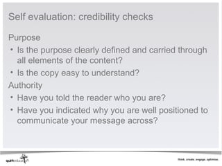 Self evaluation: credibility checks

Purpose
• Is the purpose clearly defined and carried through 
  all elements of the content?
• Is the copy easy to understand?
Authority
• Have you told the reader who you are?
• Have you indicated why you are well positioned to 
  communicate your message across?
 