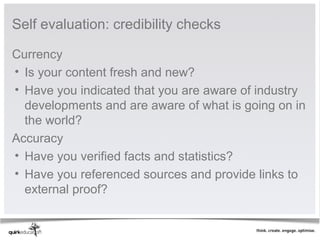 Self evaluation: credibility checks

Currency
• Is your content fresh and new? 
• Have you indicated that you are aware of industry 
  developments and are aware of what is going on in 
  the world?
Accuracy
• Have you verified facts and statistics?
• Have you referenced sources and provide links to 
  external proof?
 