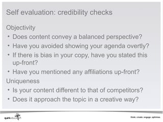 Self evaluation: credibility checks

Objectivity
• Does content convey a balanced perspective?
• Have you avoided showing your agenda overtly?
• If there is bias in your copy, have you stated this 
  up-front?
• Have you mentioned any affiliations up-front?
Uniqueness
• Is your content different to that of competitors?
• Does it approach the topic in a creative way?
 