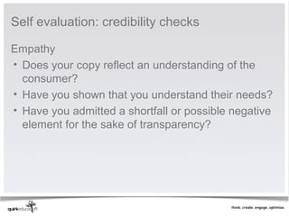 Self evaluation: credibility checks

Empathy
• Does your copy reflect an understanding of the 
  consumer?
• Have you shown that you understand their needs?
• Have you admitted a shortfall or possible negative 
  element for the sake of transparency? 
 