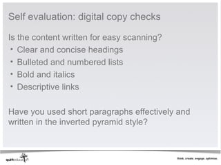 Self evaluation: digital copy checks

Is the content written for easy scanning?
 • Clear and concise headings
 • Bulleted and numbered lists
 • Bold and italics
 • Descriptive links
 
Have you used short paragraphs effectively and 
written in the inverted pyramid style?
 
