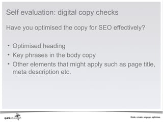 Self evaluation: digital copy checks

Have you optimised the copy for SEO effectively? 
 
 • Optimised heading
 • Key phrases in the body copy
 • Other elements that might apply such as page title, 
   meta description etc. 
 