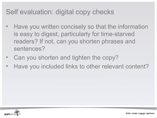 Self evaluation: digital copy checks

• Have you written concisely so that the information 
  is easy to digest, particularly for time-starved 
  readers? If not, can you shorten phrases and 
  sentences?
• Can you shorten and tighten the copy?
• Have you included links to other relevant content?
 