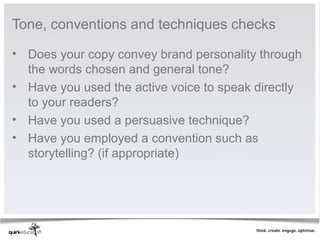 Tone, conventions and techniques checks 

• Does your copy convey brand personality through 
  the words chosen and general tone?
• Have you used the active voice to speak directly 
  to your readers?
• Have you used a persuasive technique?
• Have you employed a convention such as 
  storytelling? (if appropriate)
 