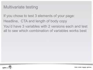 Multivariate testing 

If you chose to test 3 elements of your page:
Headline,  CTA and length of body copy
You’d have 3 variables with 2 versions each and test 
all to see which combination of variables works best 
 