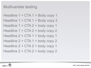 Multivariate testing 

Headline 1 + CTA 1 + Body copy 1
Headline 1 + CTA 1 + Body copy 2
Headline 1 + CTA 2 + body copy 1
Headline 1 + CTA 2 + body copy 2
Headline 2 + CTA 1 + body copy 1
Headline 2 + CTA 1 + body copy 2
Headline 2 + CTA 2 + body copy 1
Headline 2 + CTA 2 + body copy 2
 