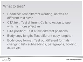 What to test?

• Headline: Test different wording, as well as 
  different text sizes
• CTA text: Test different Calls to Action to see 
  which is more effective
• CTA position: Test a few different positions
• Body copy length: Test different copy lengths
• Body copy format: Test out different formats, 
  changing lists subheadings, paragraphs, bolding, 
  italics etc.  
 