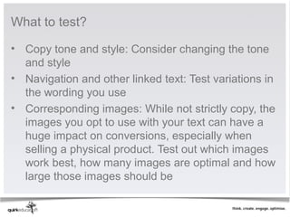 What to test?

• Copy tone and style: Consider changing the tone 
  and style
• Navigation and other linked text: Test variations in 
  the wording you use
• Corresponding images: While not strictly copy, the 
  images you opt to use with your text can have a 
  huge impact on conversions, especially when 
  selling a physical product. Test out which images 
  work best, how many images are optimal and how 
  large those images should be
 