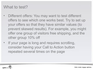What to test?

• Different offers: You may want to test different 
  offers to see which one works best. Try to set up 
  your offers so that they have similar values (to 
  prevent skewed results). For example, you might 
  offer one group of visitors free shipping, and the 
  other group 10% off
• If your page is long and requires scrolling, 
  consider having your Call to Action button 
  repeated several times on the page
 