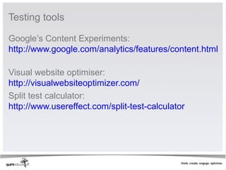 Testing tools 

Google’s Content Experiments: 
http://www.google.com/analytics/features/content.html
 
Visual website optimiser: 
http://visualwebsiteoptimizer.com/ 
Split test calculator: 
http://www.usereffect.com/split-test-calculator 
 
 