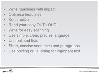•   Write headlines with impact
•   Optimise headlines 
•   Keep active 
•   Read your copy OUT LOUD
•   Write for easy scanning
•   Use simple, clear, precise language 
•   Use bulleted lists
•   Short, concise sentences and paragraphs 
•   Use bolding or italicising for important text
 