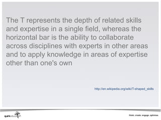 The T represents the depth of related skills
and expertise in a single field, whereas the
horizontal bar is the ability to collaborate
across disciplines with experts in other areas
and to apply knowledge in areas of expertise
other than one's own


                            http://en.wikipedia.org/wiki/T-shaped_skills
 