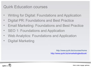 Quirk Education courses 

•   Writing for Digital: Foundations and Application 
•   Digital PR: Foundations and Best Practice 
•   Email Marketing: Foundations and Best Practice 
•   SEO 1: Foundations and Application
•   Web Analytics: Foundations and Application
•   Digital Marketing 

                                      http://www.quirk.biz/courses/home 
                               http://www.quirk.biz/emarketingtextbook/ 
 