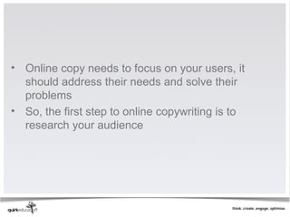 • Online copy needs to focus on your users, it
  should address their needs and solve their
  problems
• So, the first step to online copywriting is to
  research your audience
 
