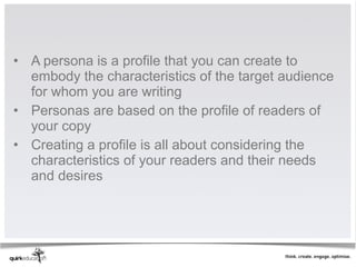 • A persona is a profile that you can create to
  embody the characteristics of the target audience
  for whom you are writing
• Personas are based on the profile of readers of
  your copy
• Creating a profile is all about considering the
  characteristics of your readers and their needs
  and desires
 