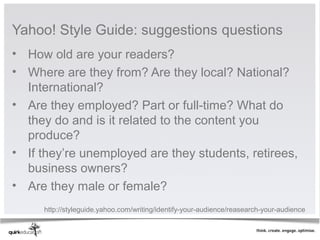 Yahoo! Style Guide: suggestions questions
• How old are your readers?
• Where are they from? Are they local? National?
  International?
• Are they employed? Part or full-time? What do
  they do and is it related to the content you
  produce?
• If they’re unemployed are they students, retirees,
  business owners?
• Are they male or female?
     http://styleguide.yahoo.com/writing/identify-your-audience/reasearch-your-audience
 