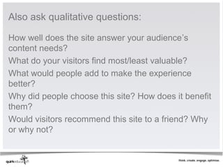 Also ask qualitative questions:

How well does the site answer your audience’s
content needs?
What do your visitors find most/least valuable?
What would people add to make the experience
better?
Why did people choose this site? How does it benefit
them?
Would visitors recommend this site to a friend? Why
or why not?
 