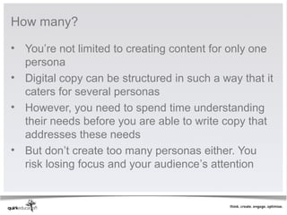 How many?

• You’re not limited to creating content for only one
  persona
• Digital copy can be structured in such a way that it
  caters for several personas
• However, you need to spend time understanding
  their needs before you are able to write copy that
  addresses these needs
• But don’t create too many personas either. You
  risk losing focus and your audience’s attention
 