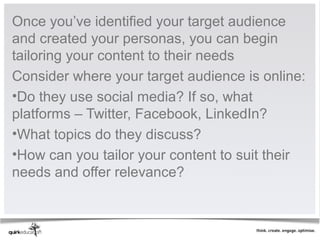 Once you’ve identified your target audience
and created your personas, you can begin
tailoring your content to their needs
Consider where your target audience is online:
•Do they use social media? If so, what
platforms – Twitter, Facebook, LinkedIn?
•What topics do they discuss?
•How can you tailor your content to suit their
needs and offer relevance?
 
