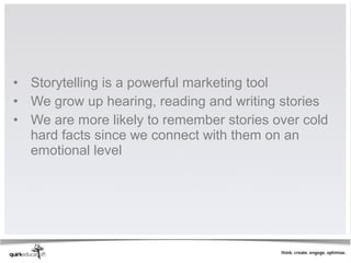 • Storytelling is a powerful marketing tool
• We grow up hearing, reading and writing stories
• We are more likely to remember stories over cold
  hard facts since we connect with them on an
  emotional level
 