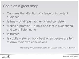 Godin on a great story

• Captures the attention of a large or important
  audience
• Is true – or at least authentic and consistent
• Makes a promise – a bold one that is exceptional
  and worth listening to
• Is trusted
• Is subtle – stories work best when people are left
  to draw their own conclusions
            http://sethgodin.typepad.com/seths_blog/2006/04/ode_how_to_tell.html
 