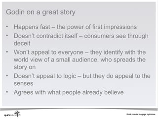 Godin on a great story

• Happens fast – the power of first impressions
• Doesn’t contradict itself – consumers see through
  deceit
• Won’t appeal to everyone – they identify with the
  world view of a small audience, who spreads the
  story on
• Doesn’t appeal to logic – but they do appeal to the
  senses
• Agrees with what people already believe
 
