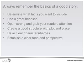Always remember the basics of a good story:

•   Determine what facts you want to include
•   Use a great headline
•   Open strong and grab your readers attention
•   Create a good structure with plot and place
•   Have clear characters/heroes
•   Establish a clear tone and perspective
 