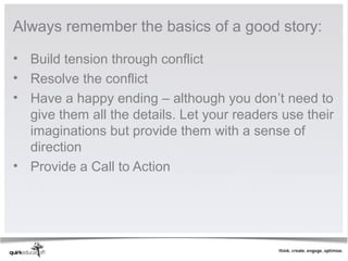 Always remember the basics of a good story:

• Build tension through conflict
• Resolve the conflict
• Have a happy ending – although you don’t need to
  give them all the details. Let your readers use their
  imaginations but provide them with a sense of
  direction
• Provide a Call to Action
 
