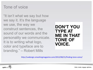 Tone of voice

“It isn’t what we say but how
we say it. It’s the language
we use, the way we
construct sentences, the
sound of our words and the
personality we communicate.
It is to writing what logo,
color and typeface are to
branding.” – Robert Mills
          http://uxdesign.smashingmagazine.com/2012/08/21/finding-tone-voice/
 