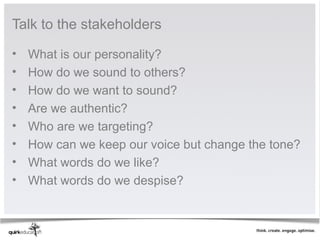 Talk to the stakeholders

•   What is our personality?
•   How do we sound to others?
•   How do we want to sound?
•   Are we authentic?
•   Who are we targeting?
•   How can we keep our voice but change the tone?
•   What words do we like?
•   What words do we despise?
 