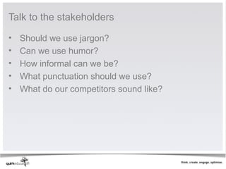Talk to the stakeholders

•   Should we use jargon?
•   Can we use humor?
•   How informal can we be?
•   What punctuation should we use?
•   What do our competitors sound like?
 