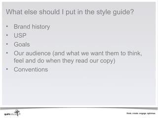 What else should I put in the style guide?

• Brand history
• USP
• Goals
• Our audience (and what we want them to think,
  feel and do when they read our copy)
• Conventions
 