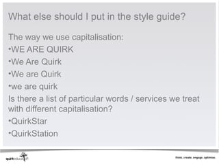 What else should I put in the style guide?

The way we use capitalisation:
•WE ARE QUIRK
•We Are Quirk
•We are Quirk
•we are quirk
Is there a list of particular words / services we treat
with different capitalisation?
•QuirkStar
•QuirkStation
 