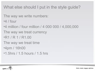 What else should I put in the style guide?

The way we write numbers:
•4 / four
•4 million / four million / 4 000 000 / 4,000,000
The way we treat currency
•R1 / R 1 / R1.00
The way we treat time
•4pm / 16h00
•1.5hrs / 1.5 hours / 1.5 hrs
 