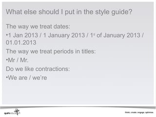 What else should I put in the style guide?

The way we treat dates:
•1 Jan 2013 / 1 January 2013 / 1st of January 2013 /
01.01.2013
The way we treat periods in titles:
•Mr / Mr.
Do we like contractions:
•We are / we’re
 