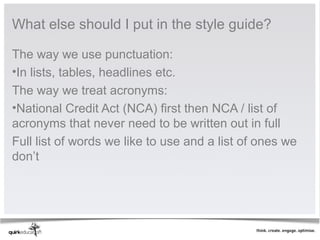 What else should I put in the style guide?

The way we use punctuation:
•In lists, tables, headlines etc.
The way we treat acronyms:
•National Credit Act (NCA) first then NCA / list of
acronyms that never need to be written out in full
Full list of words we like to use and a list of ones we
don’t
 