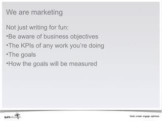 We are marketing

Not just writing for fun:
•Be aware of business objectives
•The KPIs of any work you’re doing
•The goals
•How the goals will be measured
 