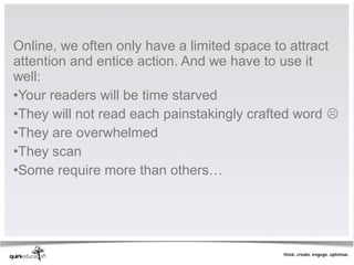 Online, we often only have a limited space to attract
attention and entice action. And we have to use it
well:
•Your readers will be time starved
•They will not read each painstakingly crafted word 
•They are overwhelmed
•They scan
•Some require more than others…
 