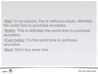 •Bad: In my opinion, this is without a doubt, definitely
the worst time to purchase avocados.
•Better: This is definitely the worst time to purchase
avocados.
•Even better: It’s the worst time to purchase
avocados.
•Best: Don’t buy avos now.
 