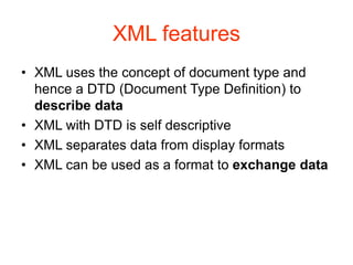 XML features
• XML uses the concept of document type and
hence a DTD (Document Type Definition) to
describe data
• XML with DTD is self descriptive
• XML separates data from display formats
• XML can be used as a format to exchange data
 