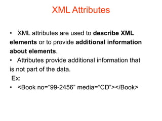 XML Attributes
• XML attributes are used to describe XML
elements or to provide additional information
about elements.
• Attributes provide additional information that
is not part of the data.
Ex:
• <Book no=“99-2456” media=“CD”></Book>
 